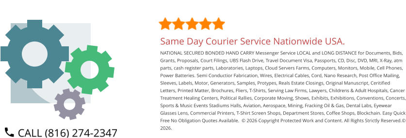 Same Day Courier Service Nationwide USA. NATIONAL SECURED BONDED HAND CARRY Messenger Service LOCAL and LONG DISTANCE for Documents, Bids, Grants, Proposals, Court Filings, UBS Flash Drive, Travel Document Visa, Passports, CD, Disc, DVD, MRI, X-Ray, atm parts, cash register parts, Laboratories, Laptops, Cloud Servers Farms, Computers, Monitors, Mobile, Cell Phones, Power Batteries. Semi Conductior Fabrication, Wires, Electrical Cables, Cord, Nano Research, Post Office Mailing, Sleeves, Labels, Motor, Generators, Samples, Protypes, Reals Estate Closings, Original Manuscript, Ceritified Letters, Printed Matter, Brochures, Fliers, T-Shirts, Serving Law Firms, Lawyers, Childrens & Adult Hospitals, Cancer Treatment Healing Centers, Political Rallies, Corporate Moving, Shows, Exhibits, Exhibitions, Conventions, Concerts, Sports & Music Events Stadiums Halls, Aviation, Aerospace, Mining, Fracking Oil & Gas, Dental Labs, Eyewear Glasses Lens, Commercial Printers, T-Shirt Screen Shops, Department Stores, Coffee Shops, Blockchain. Easy Quick Free No Obligation Quotes Available.  © 2026 Copyright Protected Work and Content. All Rights Strictly Reserved.© 2026.